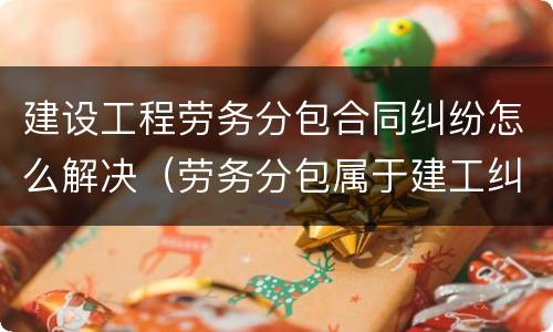 建设工程劳务分包合同纠纷怎么解决（劳务分包属于建工纠纷）