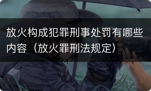 放火构成犯罪刑事处罚有哪些内容（放火罪刑法规定）