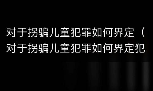 对于拐骗儿童犯罪如何界定（对于拐骗儿童犯罪如何界定犯罪主体）