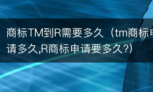 商标TM到R需要多久（tm商标申请多久,R商标申请要多久?）