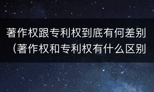 著作权跟专利权到底有何差别（著作权和专利权有什么区别）