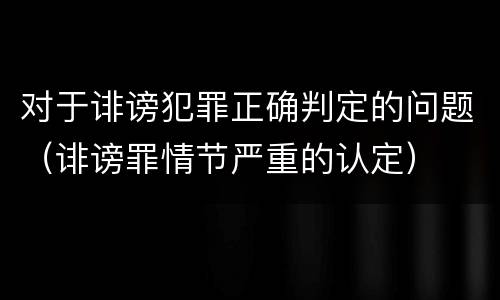 对于诽谤犯罪正确判定的问题（诽谤罪情节严重的认定）