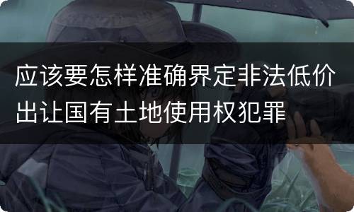 应该要怎样准确界定非法低价出让国有土地使用权犯罪