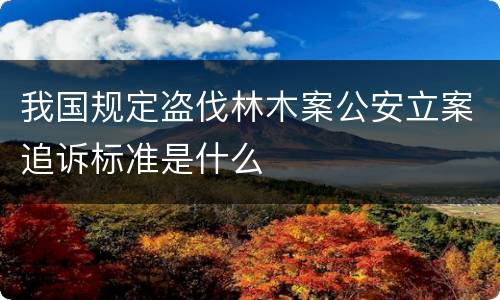 我国规定盗伐林木案公安立案追诉标准是什么