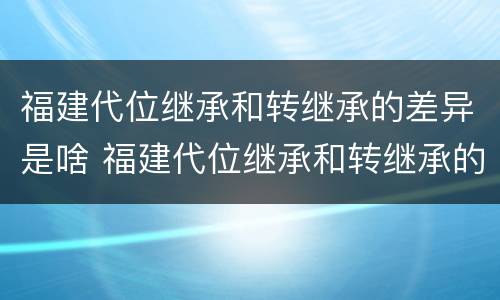 福建代位继承和转继承的差异是啥 福建代位继承和转继承的差异是啥原因