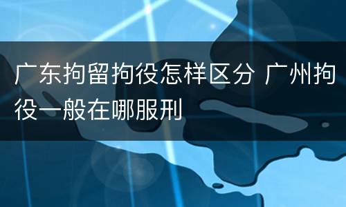 广东拘留拘役怎样区分 广州拘役一般在哪服刑
