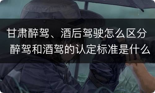 甘肃醉驾、酒后驾驶怎么区分 醉驾和酒驾的认定标准是什么