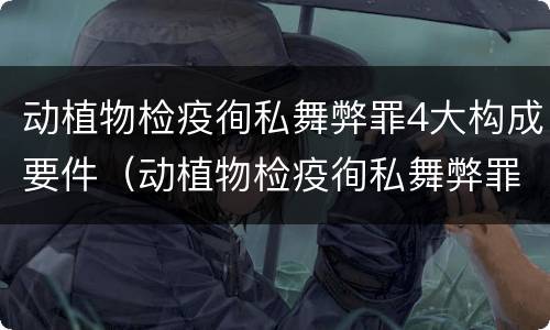 动植物检疫徇私舞弊罪4大构成要件（动植物检疫徇私舞弊罪司法解释）