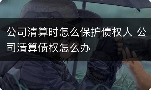 公司清算时怎么保护债权人 公司清算债权怎么办