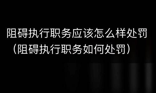 阻碍执行职务应该怎么样处罚（阻碍执行职务如何处罚）