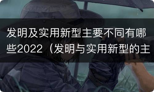 发明及实用新型主要不同有哪些2022（发明与实用新型的主要区别）