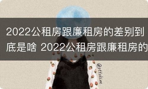 2022公租房跟廉租房的差别到底是啥 2022公租房跟廉租房的差别到底是啥呢