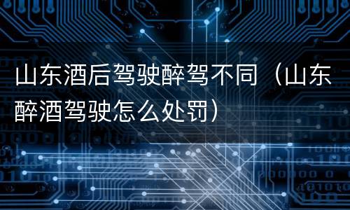 山东酒后驾驶醉驾不同（山东醉酒驾驶怎么处罚）