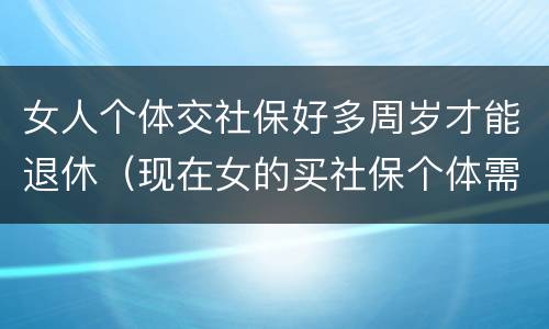 女人个体交社保好多周岁才能退休（现在女的买社保个体需要多少岁退休）