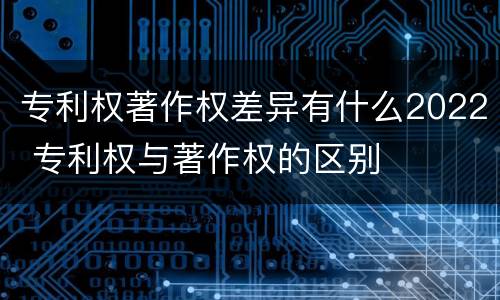 专利权著作权差异有什么2022 专利权与著作权的区别