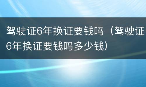 驾驶证6年换证要钱吗（驾驶证6年换证要钱吗多少钱）