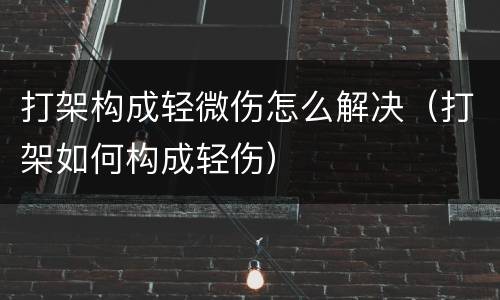 打架构成轻微伤怎么解决（打架如何构成轻伤）