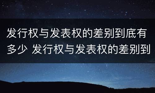 发行权与发表权的差别到底有多少 发行权与发表权的差别到底有多少年
