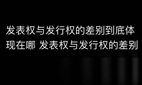 发表权与发行权的差别到底体现在哪 发表权与发行权的差别到底体现在哪些方面