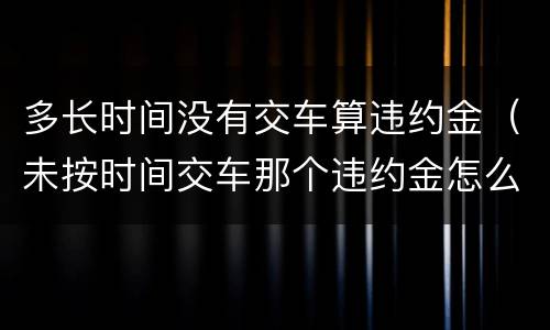 多长时间没有交车算违约金（未按时间交车那个违约金怎么也算?）