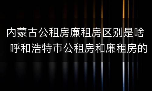 内蒙古公租房廉租房区别是啥 呼和浩特市公租房和廉租房的区别