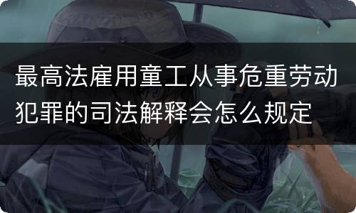 最高法雇用童工从事危重劳动犯罪的司法解释会怎么规定