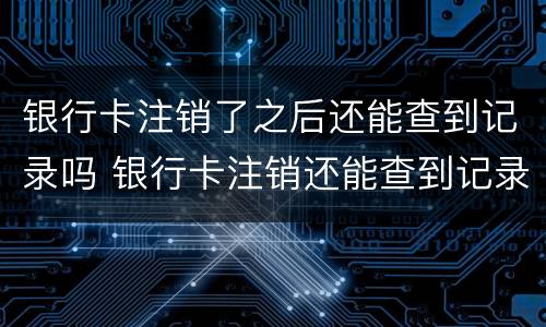 银行卡注销了之后还能查到记录吗 银行卡注销还能查到记录吗?