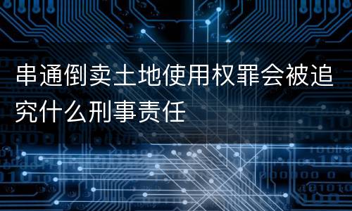 串通倒卖土地使用权罪会被追究什么刑事责任