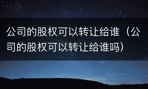 公司的股权可以转让给谁（公司的股权可以转让给谁吗）