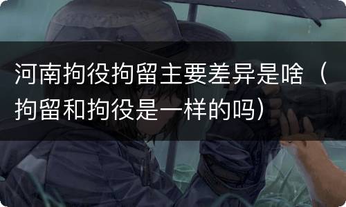 河南拘役拘留主要差异是啥（拘留和拘役是一样的吗）