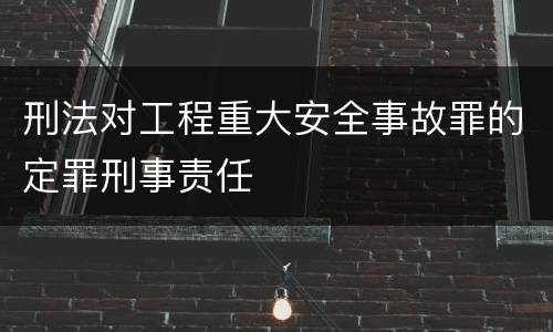 刑法对工程重大安全事故罪的定罪刑事责任