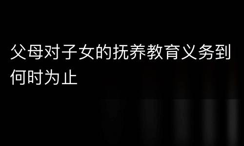 父母对子女的抚养教育义务到何时为止