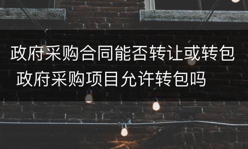 政府采购合同能否转让或转包 政府采购项目允许转包吗