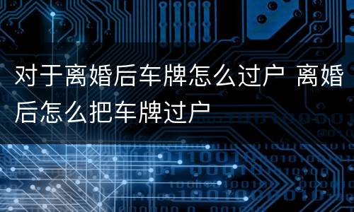 对于离婚后车牌怎么过户 离婚后怎么把车牌过户