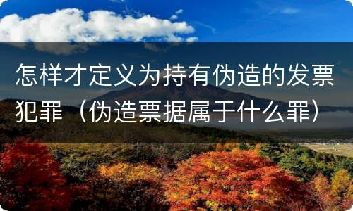 怎样才定义为持有伪造的发票犯罪（伪造票据属于什么罪）
