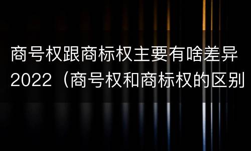 商号权跟商标权主要有啥差异2022（商号权和商标权的区别）