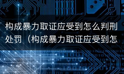 构成暴力取证应受到怎么判刑处罚（构成暴力取证应受到怎么判刑处罚的）
