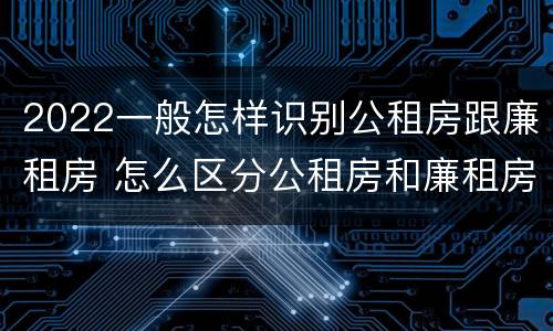 2022一般怎样识别公租房跟廉租房 怎么区分公租房和廉租房