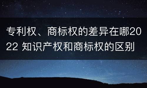专利权、商标权的差异在哪2022 知识产权和商标权的区别