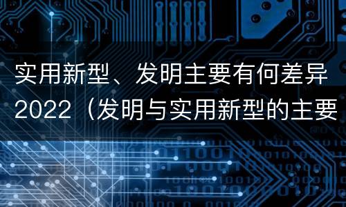 实用新型、发明主要有何差异2022（发明与实用新型的主要区别）