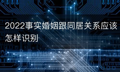 2022事实婚姻跟同居关系应该怎样识别