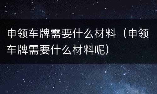 申领车牌需要什么材料（申领车牌需要什么材料呢）