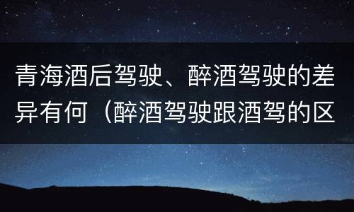 青海酒后驾驶、醉酒驾驶的差异有何（醉酒驾驶跟酒驾的区别）