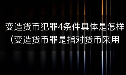 变造货币犯罪4条件具体是怎样（变造货币罪是指对货币采用什么方法）