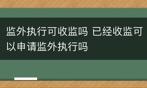 监外执行可收监吗 已经收监可以申请监外执行吗