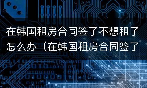 在韩国租房合同签了不想租了怎么办（在韩国租房合同签了不想租了怎么办呢）
