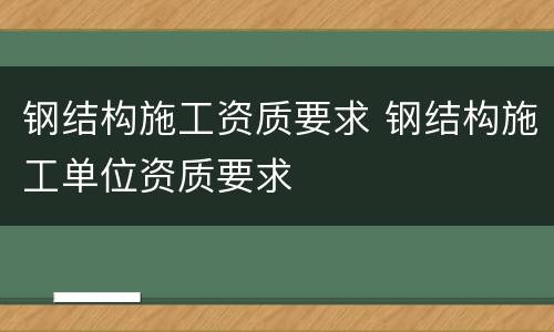 钢结构施工资质要求 钢结构施工单位资质要求