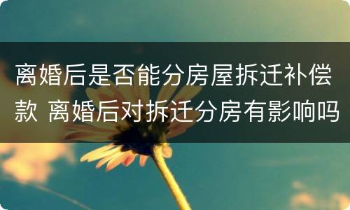 离婚后是否能分房屋拆迁补偿款 离婚后对拆迁分房有影响吗