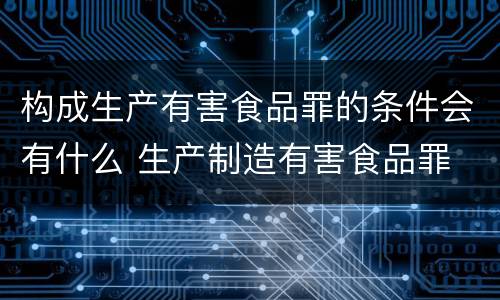 构成生产有害食品罪的条件会有什么 生产制造有害食品罪