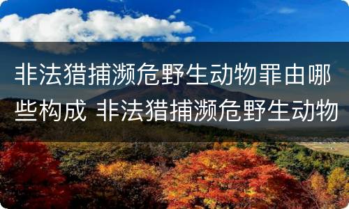 非法猎捕濒危野生动物罪由哪些构成 非法猎捕濒危野生动物罪由哪些构成犯罪